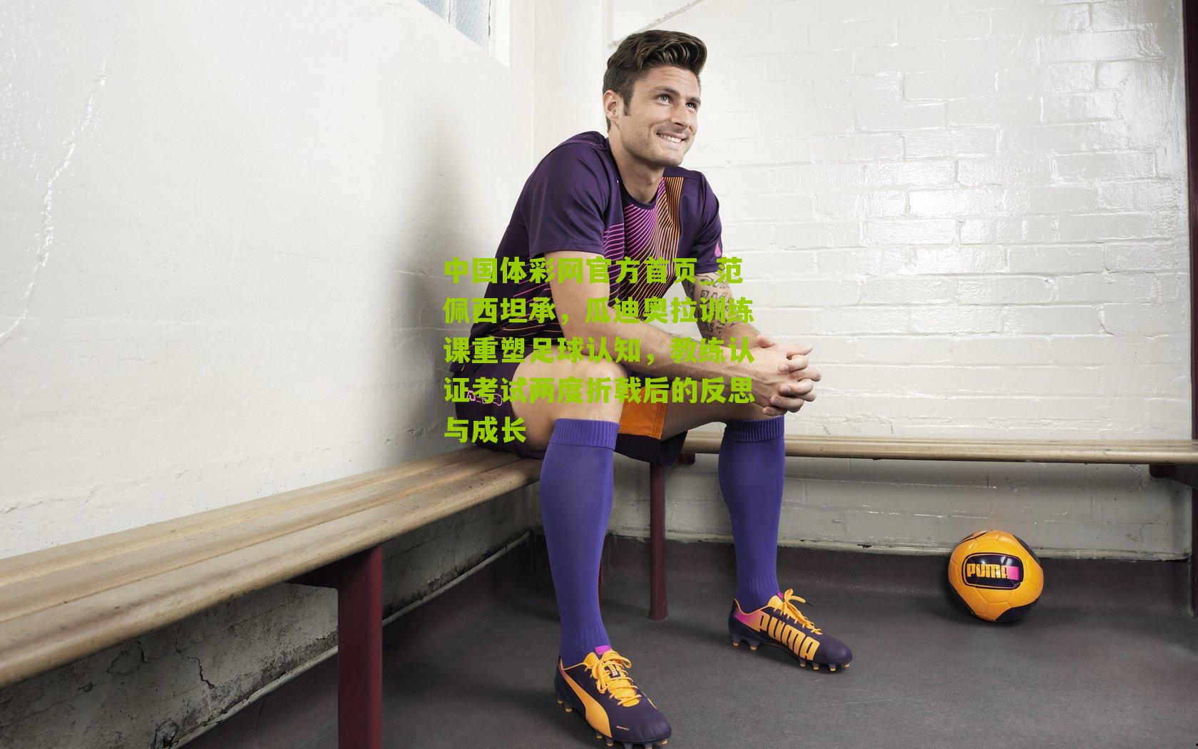 范佩西坦承，瓜迪奥拉训练课重塑足球认知，教练认证考试两度折戟后的反思与成长